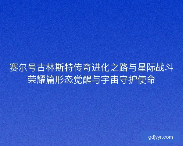 赛尔号古林斯特传奇进化之路与星际战斗荣耀篇形态觉醒与宇宙守护使命