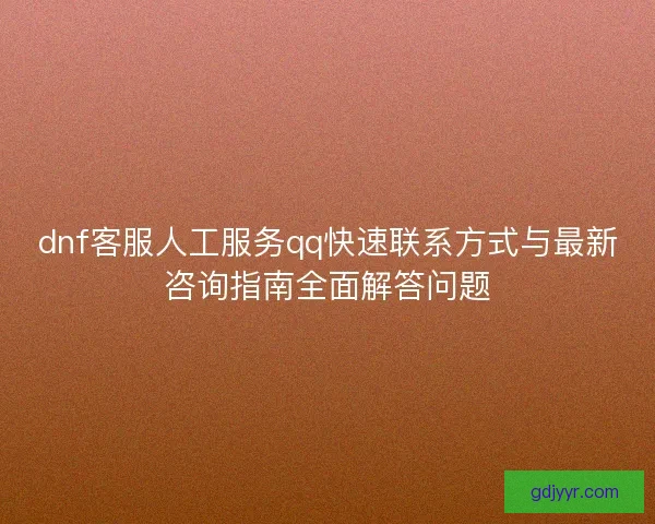 dnf客服人工服务qq快速联系方式与最新咨询指南全面解答问题