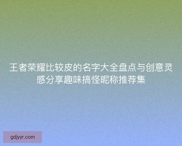 王者荣耀比较皮的名字大全盘点与创意灵感分享趣味搞怪昵称推荐集