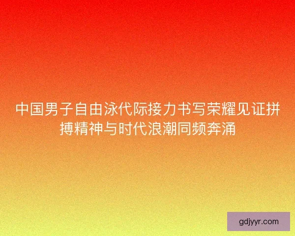 中国男子自由泳代际接力书写荣耀见证拼搏精神与时代浪潮同频奔涌